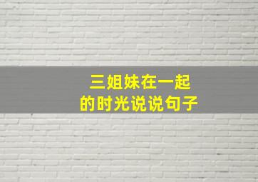 三姐妹在一起的时光说说句子