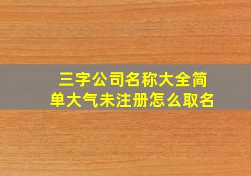 三字公司名称大全简单大气未注册怎么取名