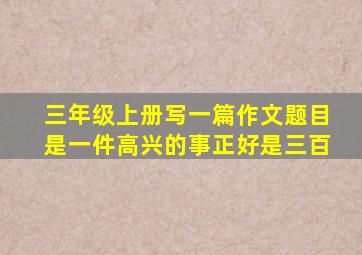 三年级上册写一篇作文题目是一件高兴的事正好是三百