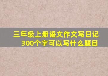 三年级上册语文作文写日记300个字可以写什么题目