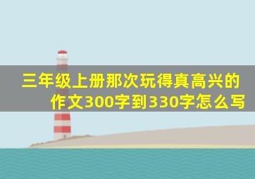 三年级上册那次玩得真高兴的作文300字到330字怎么写