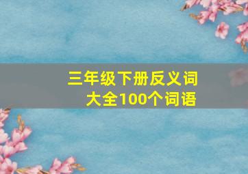 三年级下册反义词大全100个词语