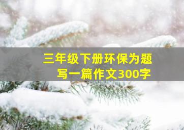 三年级下册环保为题写一篇作文300字