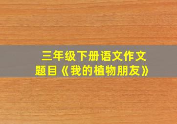 三年级下册语文作文题目《我的植物朋友》