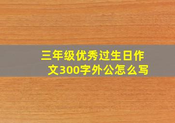 三年级优秀过生日作文300字外公怎么写