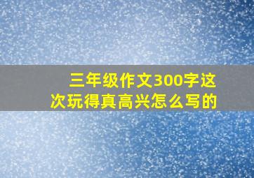 三年级作文300字这次玩得真高兴怎么写的