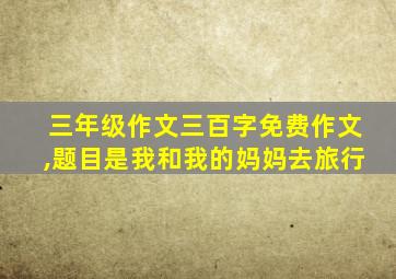 三年级作文三百字免费作文,题目是我和我的妈妈去旅行