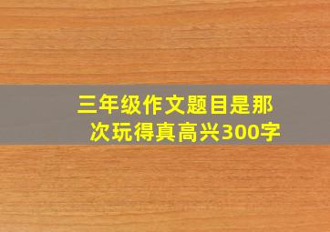 三年级作文题目是那次玩得真高兴300字