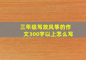 三年级写放风筝的作文300字以上怎么写