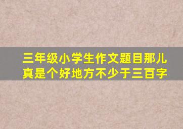 三年级小学生作文题目那儿真是个好地方不少于三百字