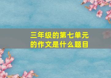 三年级的第七单元的作文是什么题目