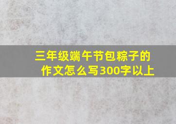 三年级端午节包粽子的作文怎么写300字以上