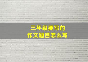 三年级要写的作文题目怎么写