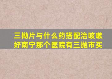 三拗片与什么药搭配治咳嗽好南宁那个医院有三抛市买