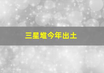 三星堆今年出土