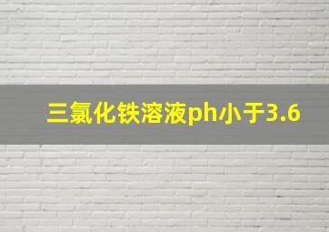 三氯化铁溶液ph小于3.6