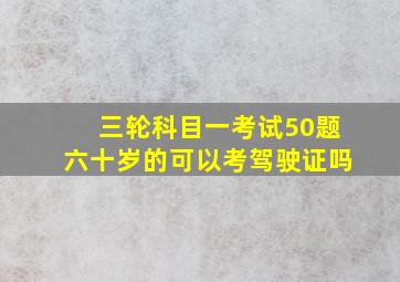 三轮科目一考试50题六十岁的可以考驾驶证吗