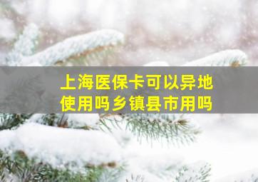 上海医保卡可以异地使用吗乡镇县市用吗