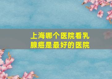 上海哪个医院看乳腺癌是最好的医院