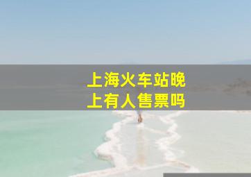 上海火车站晚上有人售票吗