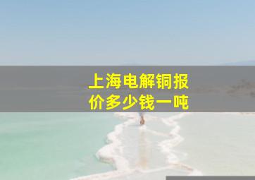 上海电解铜报价多少钱一吨