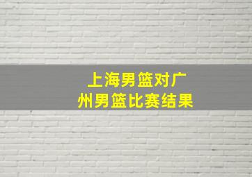 上海男篮对广州男篮比赛结果