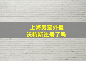 上海男蓝外援沃特斯注册了吗