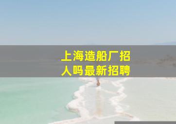 上海造船厂招人吗最新招聘