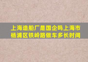 上海造船厂是国企吗上海市杨浦区铁岭路做车多长时间