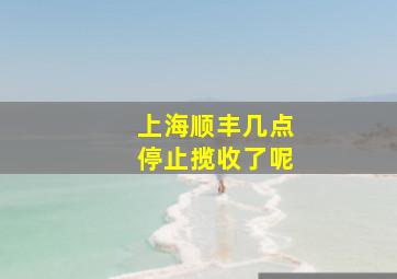 上海顺丰几点停止揽收了呢