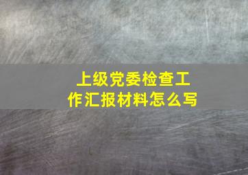 上级党委检查工作汇报材料怎么写