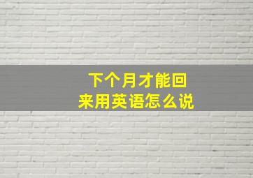 下个月才能回来用英语怎么说