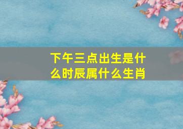 下午三点出生是什么时辰属什么生肖