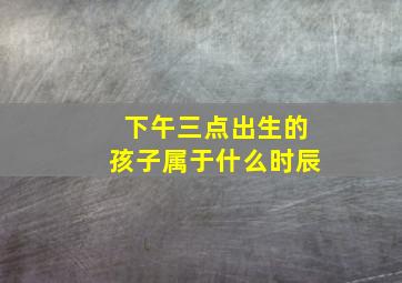 下午三点出生的孩子属于什么时辰