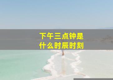 下午三点钟是什么时辰时刻