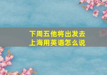 下周五他将出发去上海用英语怎么说