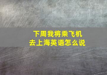 下周我将乘飞机去上海英语怎么说