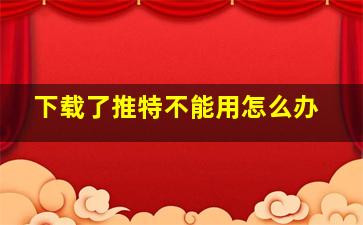 下载了推特不能用怎么办