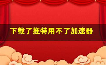 下载了推特用不了加速器