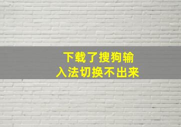 下载了搜狗输入法切换不出来