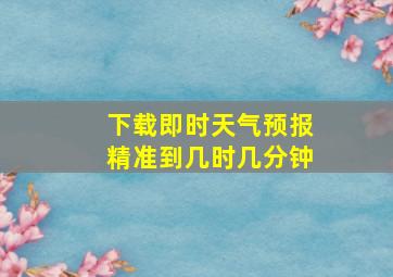 下载即时天气预报精准到几时几分钟