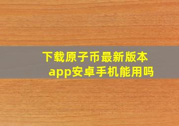 下载原子币最新版本app安卓手机能用吗