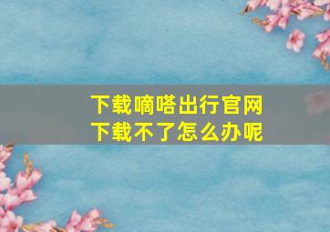 下载嘀嗒出行官网下载不了怎么办呢