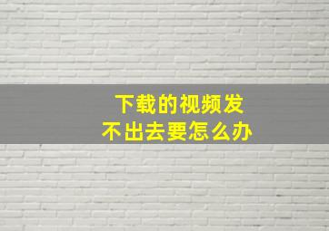 下载的视频发不出去要怎么办