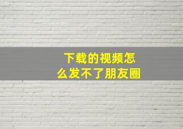 下载的视频怎么发不了朋友圈