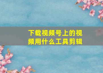 下载视频号上的视频用什么工具剪辑