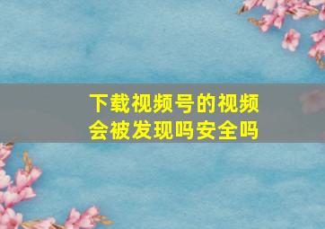 下载视频号的视频会被发现吗安全吗