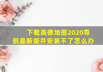 下载高德地图2020导航最新版并安装不了怎么办