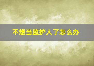 不想当监护人了怎么办