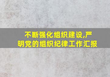 不断强化组织建设,严明党的组织纪律工作汇报